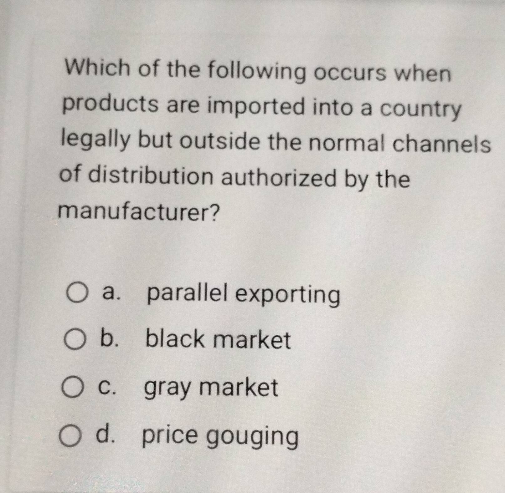 Which of the following occurs when
products are imported into a country 
legally but outside the normal channels
of distribution authorized by the
manufacturer?
a. parallel exporting
b. black market
c. gray market
d. price gouging