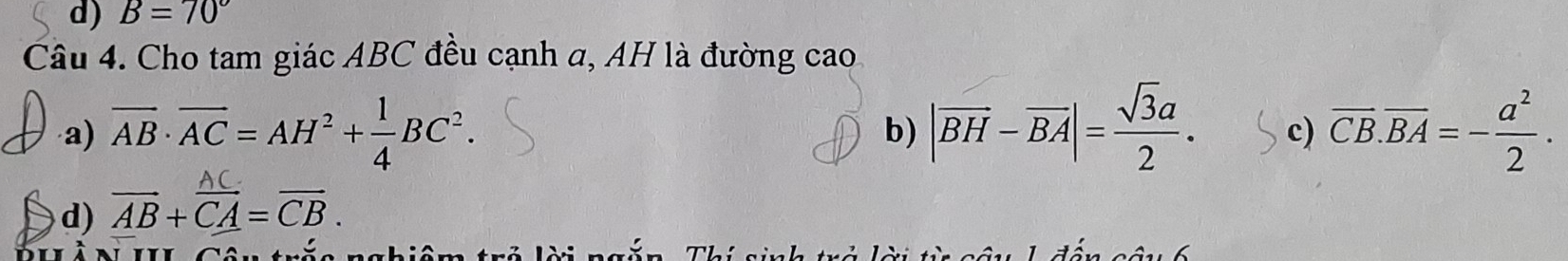 B=70°
Câu 4. Cho tam giác ABC đều cạnh a, AH là đường cao
a) overline AB· overline AC=AH^2+ 1/4 BC^2. b) |vector BH-vector BA|= sqrt(3)a/2 . c) overline CB.overline BA=- a^2/2 .
d) AB + CA =CB.