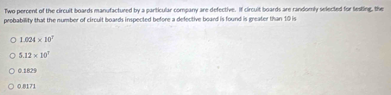 Two percent of the circuit boards manufactured by a particular company are defective. If circuit boards are randomly selected for testing, the
probability that the number of circuit boards inspected before a defective board is found is greater than 10 is
1.024* 10^7
5.12* 10^7
0.1829
0.8171