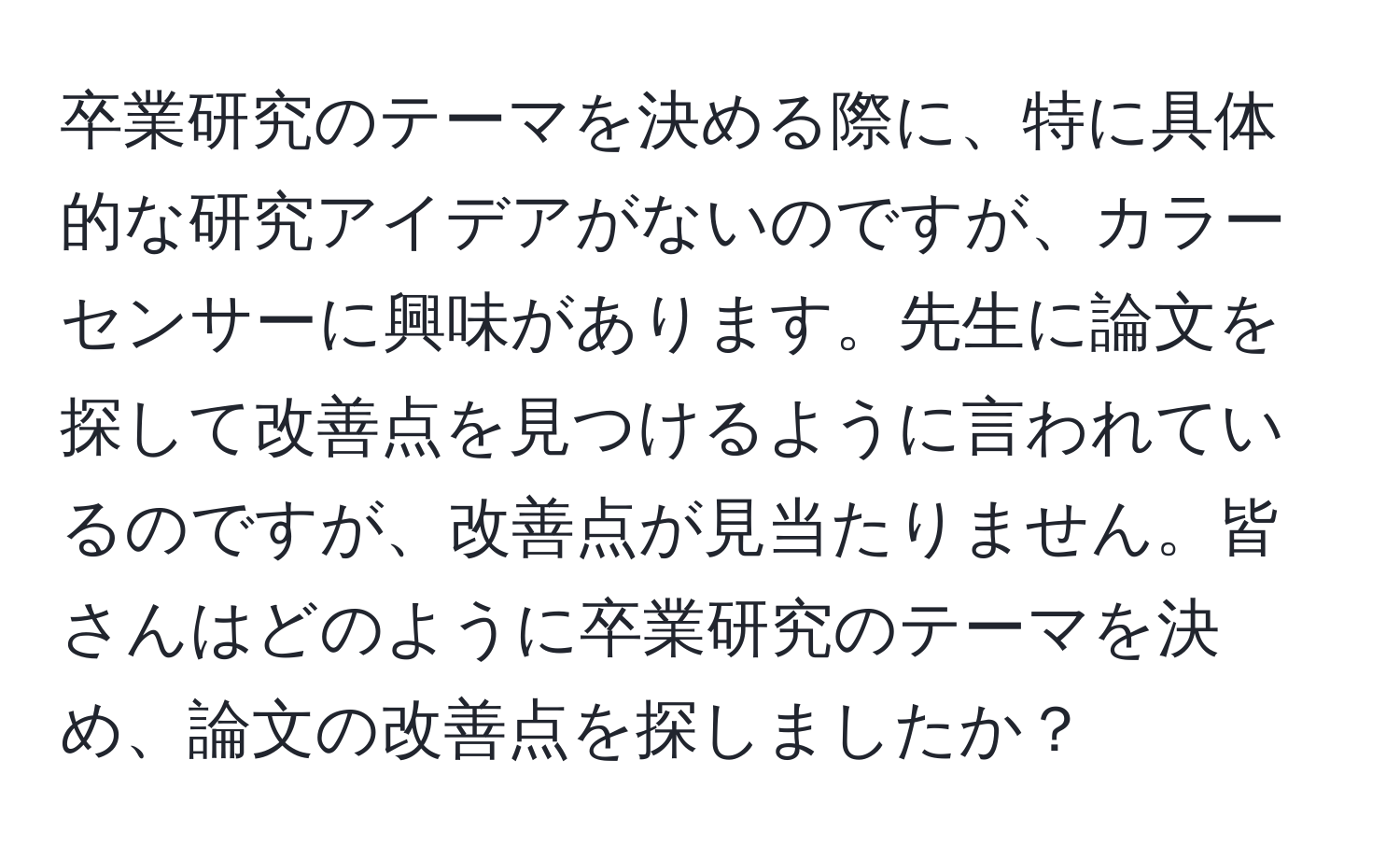 卒業研究のテーマを決める際に、特に具体的な研究アイデアがないのですが、カラーセンサーに興味があります。先生に論文を探して改善点を見つけるように言われているのですが、改善点が見当たりません。皆さんはどのように卒業研究のテーマを決め、論文の改善点を探しましたか？