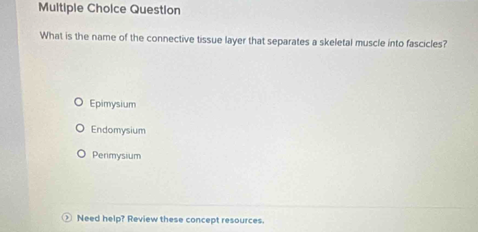 Question
What is the name of the connective tissue layer that separates a skeletal muscle into fascicles?
Epimysium
Endomysium
Perimysium
Need help? Review these concept resources.