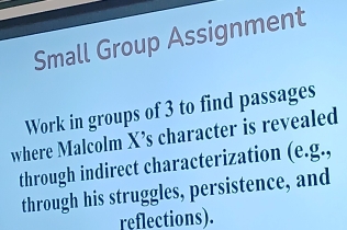 Small Group Assignment 
Work in groups of 3 to find passages 
where Malcolm X’s character is revealed 
through indirect characterization (e.g., 
through his struggles, persistence, and 
reflections).