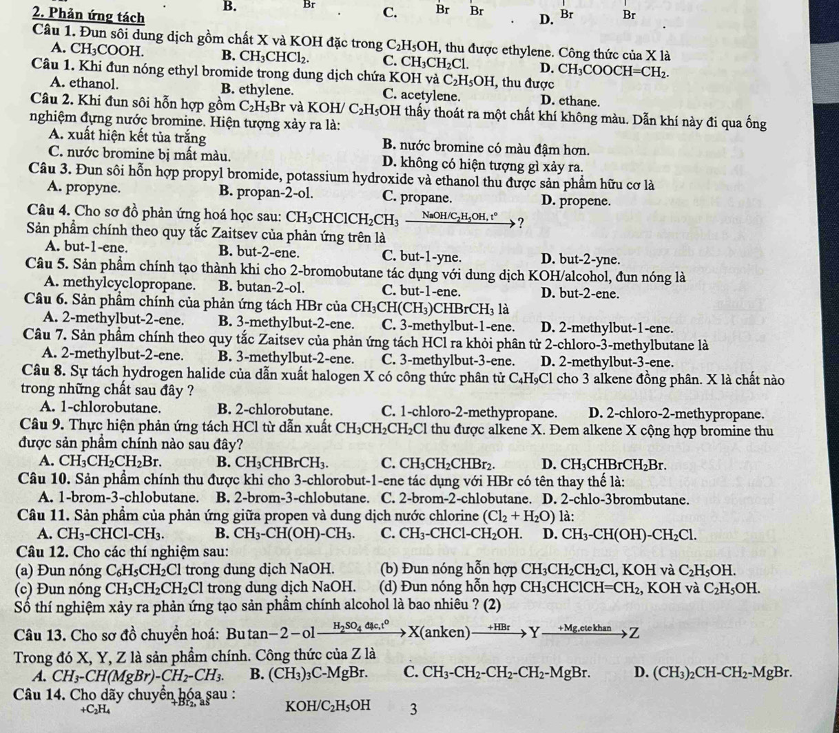 B. Br C. Br Br D. Br Br
2. Phản ứng tách
Câu 1. Đun sôi dung dịch gồm chất X và KOH đặc trong C_2H_5OH I, thu được ethylene. Công thức của X là
A. CH₃COOH. B. CH_3CHCl_2.
C. CH_3CH_2Cl. D. CH_3COOCH=CH_2.
Câu 1. Khi đun nóng ethyl bromide trong dung dịch chứa KOH và C_2H_5OH , thu được
A. ethanol. B. ethylene. C. acetylene. D. ethane.
Câu 2. Khi đun sôi hỗn hợp gồm C_2H_5B r và KOH/ C_2H_5OI H thấy thoát ra một chất khí không màu. Dẫn khí này đi qua ống
nghiệm đựng nước bromine. Hiện tượng xảy ra là:
A. xuất hiện kết tủa trắng B. nước bromine có màu đậm hơn.
C. nước bromine bị mất màu. D. không có hiện tượng gì xảy ra.
Câu 3. Đun sôi hỗn hợp propyl bromide, potassium hydroxide và ethanol thu được sản phẩm hữu cơ là
A. propyne. B. propan-2-ol. C. propane. D. propene.
Câu 4. Cho sơ đồ phản ứng hoá học sau: CH _3CHClCH_2CH_3 _ NaOH/C_2H_5OH,t° ?
Sản phẩm chính theo quy tắc Zaitsev của phản ứng trên là
A. but-1-ene. B. but-2-ene. C. but-1-yne. D. but-2-yne.
Câu 5. Sản phẩm chính tạo thành khi cho 2-bromobutane tác dụng với dung dịch KOH/alcohol, đun nóng là
A. methylcyclopropane. B. butan-2-ol. C. but-1-ene. D. but-2-ene.
Câu 6. Sản phầm chính của phản ứng tách HBr của CH_3CH(CH_3)CHBrCH_3 là
A. 2-methylbut-2-ene. B. 3-methylbut-2-ene. C. 3-methylbut-1-ene. D. 2-methylbut-1-ene.
Câu 7. Sản phẩm chính theo quy tắc Zaitsev của phản ứng tách HCl ra khỏi phân tử 2-chloro-3-methylbutane là
A. 2-methylbut-2-ene. B. 3-methylbut-2-ene. C. 3-methylbut-3-ene. D. 2-methylbut-3-ene.
Câu 8. Sự tách hydrogen halide của dẫn xuất halogen X có công thức phân tử C_4H_9C El cho 3 alkene đồng phân. X là chất nào
trong những chất sau đây ?
A. 1-chlorobutane. B. 2-chlorobutane. C. 1-chloro-2-methypropane. D. 2-chloro-2-methypropane.
Câu 9. Thực hiện phản ứng tách HCl từ dẫn xuất CH_3CH_2CH_2C Cl thu được alkene X. Đem alkene X cộng hợp bromine thu
được sản phầm chính nào sau đây?
A. CH_3CH_2CH_2Br. B. CH_3CHBrCH_3. C. CH_3CH_2CHBr_2. D. CH_3CHBrCH_2Br.
Câu 10. Sản phẩm chính thu được khi cho 3-chlorobut-1-ene tác dụng với HBr có tên thay thế là:
A. 1-brom-3-chlobutane. B. 2-brom-3-chlobutane. C. 2-br om-2-chlobutane. D. 2-chlo-3brombutane.
Câu 11. Sản phẩm của phản ứng giữa propen và dung dịch nước chlorine (Cl_2+H_2O) là:
A. CH_3 ( CHCl-CH_3. B. CH_3-CH(OH)-CH_3. C. CH_3-CHCl-CH_2OH. D. CH_3-CH(OH)-CH_2Cl.
Câu 12. Cho các thí nghiệm sau:
(a) Đun nóng C_6H_5CH_2Cl trong dung dịch NaOH. (b) Đun nóng hỗn hợp CH_3CH_2CH_2Cl ,KOH và C_2H_5OH.
(c) Đun nóng CH_3CH_2CH_2Cl trong dung dịch NaOH. (d) Đun nóng hỗn hợp CH_3CHClCH=CH_2 , KOH và C_2H_5OH.
Số thí nghiệm xảy ra phản ứng tạo sản phầm chính alcohol là bao nhiêu ? (2)
Câu 13. Cho sơ đồ chuyển hoá: Bu tan -2-olxrightarrow H_2SO_4dmu c,t^0X(anken)to Yxrightarrow +Mg_to Z
Trong đó X, Y, Z là sản phẩm chính. Công thức của Z là
A. CH_3-CH(MgBr)-CH_2-CH_3. B. (CH_3): 3C-MgBr. C. CH_3-CH_2-CH_2-CH_2-MgBr. D. (CH_3)_2CH-CH_2-MgBr.
Câu 14. Cho dãy chuyển hóa sau :
+C_2H_4
KOH/C_2H_5OH 3