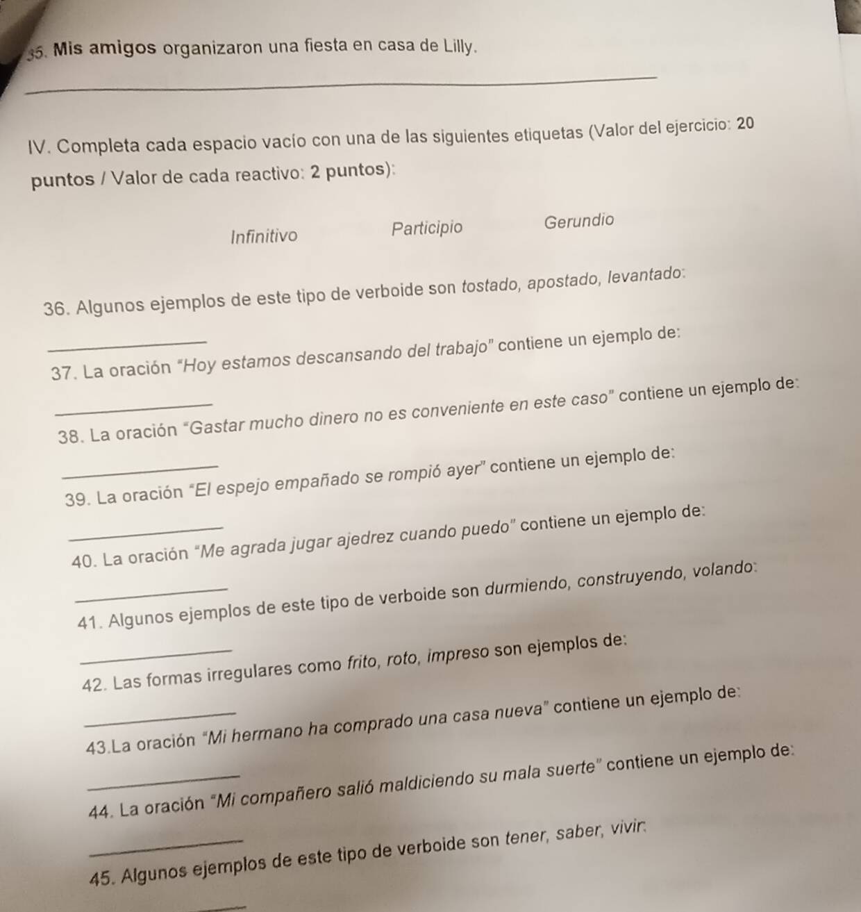 Mis amigos organizaron una fiesta en casa de Lilly. 
_ 
IV. Completa cada espacio vacío con una de las siguientes etiquetas (Valor del ejercicio: 20 
puntos / Valor de cada reactivo: 2 puntos): 
Infinitivo Participio Gerundio 
36. Algunos ejemplos de este tipo de verboide son tostado, apostado, levantado: 
_37. La oración “Hoy estamos descansando del trabajo” contiene un ejemplo de: 
_38. La oración “Gastar mucho dinero no es conveniente en este caso” contiene un ejemplo de: 
_39. La oración “El espejo empañado se rompió ayer” contiene un ejemplo de: 
_40. La oración “Me agrada jugar ajedrez cuando puedo” contiene un ejemplo de: 
_41. Algunos ejemplos de este tipo de verboide son durmiendo, construyendo, volando: 
_42. Las formas irregulares como frito, roto, impreso son ejemplos de: 
_43.La oración “Mi hermano ha comprado una casa nueva” contiene un ejemplo de: 
_44. La oración "Mi compañero salió maldiciendo su mala suerte” contiene un ejemplo de: 
_45. Algunos ejemplos de este tipo de verboide son tener, saber, vivir. 
_