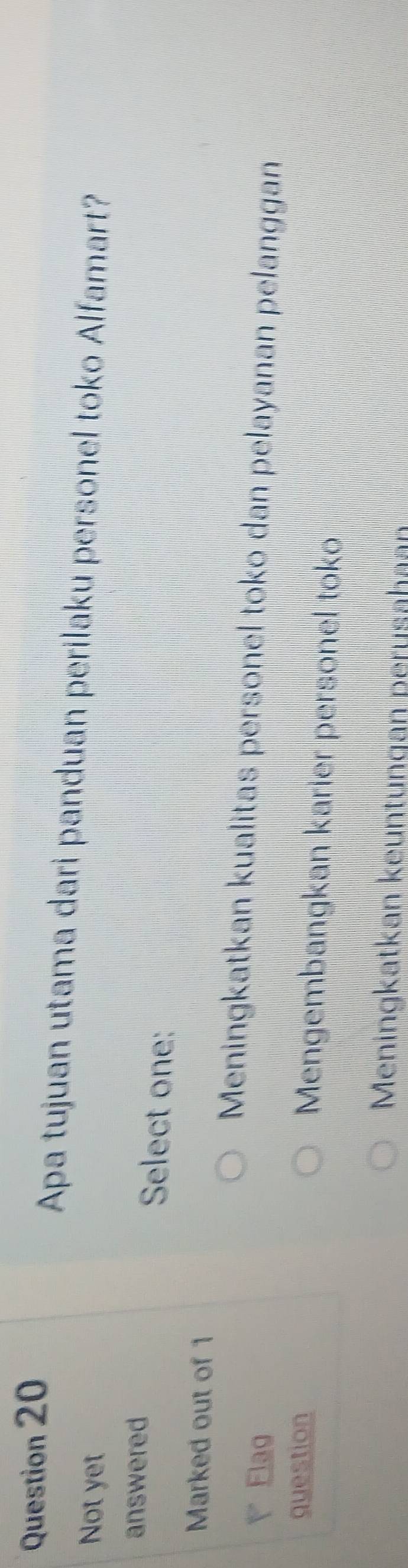 Apa tujuan utama dari panduan perilaku personel toko Alfamart?
Not yet
answered Select one:
Marked out of 1
Meningkatkan kualitas personel toko dan pelayanan pelanggan
Elag
question Mengembangkan karier personel toko
Meningkatkan keuntungan perusahan