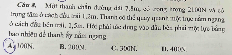 Một thanh chắn đường dài 7,8m, có trọng lượng 2100N và có
trọng tâm ở cách đầu trái 1,2m. Thanh có thể quay quanh một trục nằm ngang
ở cách đầu bên trái. 1,5m. Hỏi phải tác dụng vào đầu bên phải một lực bằng
bao nhiêu để thanh ấy nằm ngang.
A. 100N. B. 200N. C. 300N. D. 400N.