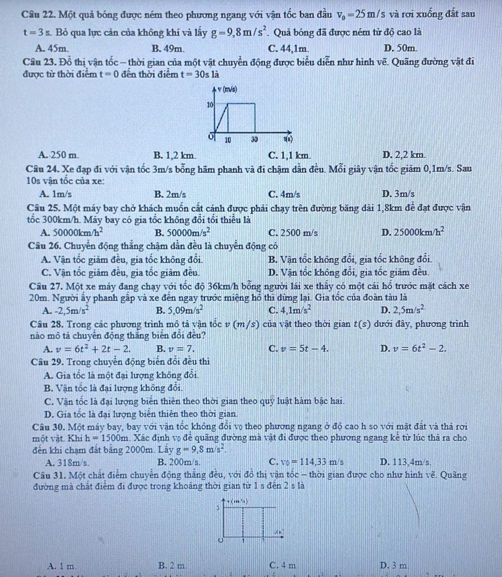 Một quả bóng được ném theo phương ngang với vận tốc ban đầu v_0=25m/s và rơi xuống đất sau
t=3s :. Bỏ qua lực cản của không khí và lấy g=9,8m/s^2 Quả bóng đã được ném từ độ cao là
A. 45m. B. 49m. C. 44,1m. D. 50m.
Câu 23. Đồ thị vận tốc - thời gian của một vật chuyển động được biểu diễn như hình vẽ. Quãng đường vật đi
được từ thời điểm t=0 đến thời điểm t=30s1a
A. 250 m. B. 1,2 km. C. 1,1 km. D. 2,2 km.
Câu 24. Xe đạp đi với vận tốc 3m/s bỗng hãm phanh và đi chậm dần đều. Mỗi giây vận tốc giảm 0,1m/s. Sau
10s vận tốc của xe:
A. 1m/s B. 2m/s C. 4m/s D. 3m/s
Câu 25. Một máy bay chở khách muốn cất cánh được phải chạy trên đường băng dài 1,8km để đạt được vận
tốc 300km/h. Máy bay có gia tốc không đổi tổi thiểu là
A. 50000km/h^2 B. 50000m/s^2 C. 2500 m/s D. 25000km/h^2
Câu 26. Chuyển động thẳng chậm dần đều là chuyển động có
A. Vận tốc giảm đều, gia tốc không đổi. B. Vận tốc không đổi, gia tốc không đổi.
C. Vận tốc giảm đều, gia tốc giảm đều. D. Vận tốc không đổi, gia tốc giảm đều.
Câu 27. Một xe máy đang chạy với tốc độ 36km/h bổng người lái xe thấy có một cái hổ trước mặt cách xe
20m. Người ấy phanh gấp và xe đến ngay trước miệng hổ thì dừng lại. Gia tổc của đoàn tàu là
A. -2,5m/s^2 B. 5,09m/s^2 C. 4,1m/s^2 D. 2,5m/s^(2.)
Câu 28. Trong các phương trình mô tả vận tốc v (m/s) của vật theo thời gian t(s) đưới đây, phương trình
nào mô tả chuyển động thắng biển đổi đều?
A. v=6t^2+2t-2. B. v=7. C. v=5t-4. D. v=6t^2-2.
Câu 29. Trong chuyển động biến đổi đều thì
A. Gia tốc là một đại lượng không đổi.
B. Vận tốc là đại lượng không đổi.
C. Vận tốc là đại lượng biển thiên theo thời gian theo quý luật hàm bậc hai.
D. Gia tổc là đại lượng biển thiên theo thời gian.
Cầu 30. Một máy bay, bay với vận tốc không đổi vợ theo phương ngang ở độ cao h so với mặt đất và thả rơi
một vật. Khi h=1500m h. Xác định vợ để quãng đường mà vật đi được theo phương ngang kẻ từ lúc thả ra cho
đến khi chạm đất bằng 2000m. Lấy g=9,8m/s^2.
A. 318m/s. B. 200m/s. C. v_0=114,33m/s D. 113,4m/s.
Câu 31. Một chất điểm chuyển động thắng đều, với đồ thị vận tổc - thời gian được cho như hình vẽ. Quãng
đường mà chất điểm đi được trong khoảng thời gian từ 1 s đến 2sla
(m/s)
3.(u)
o 1 ,
A. 1 m. B. 2 m C. 4 m D. 3 m