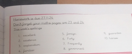 Homework is due 27.11.24 
Don't forget your maths pages are 23 and 24. 
This week's spellings 
1. excellent 5. foreign 9. guarantes 
2. existence 6. Forty 10. harass 
3. explanation 7. Frequently 
4. familiar 
8. government