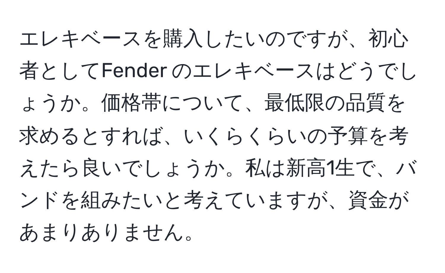 エレキベースを購入したいのですが、初心者としてFender のエレキベースはどうでしょうか。価格帯について、最低限の品質を求めるとすれば、いくらくらいの予算を考えたら良いでしょうか。私は新高1生で、バンドを組みたいと考えていますが、資金があまりありません。