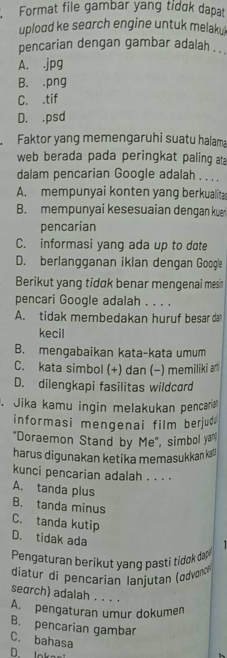 Format file gambar yang tidak dapat
upload ke search engine untuk melakul
pencarian dengan gambar adalah . .
A. .jpg
B. .png
C. .tif
D. . psd. Faktor yang memengaruhi suatu halama
web berada pada peringkat paling ata
dalam pencarian Google adalah . . . .
A. mempunyai konten yang berkualitas
B. mempunyai kesesuaian dengan kueri
pencarian
C. informasi yang ada up to date
D. berlangganan iklan dengan Google
Berikut yang tidak benar mengenai mesin
pencari Google adalah . . . .
A. tidak membedakan huruf besar dan
kecil
B. mengabaikan kata-kata umum
C. kata simbol (+) dan (−) memiliki arti
D. dilengkapi fasilitas wildcard
. Jika kamu ingin melakukan pencariam
informasi mengenai film berjudu
“Doraemon Stand by Me”, simbol yang
harus digunakan ketika memasukkan katä
kunci pencarian adalah . . . .
A. tanda plus
B. tanda minus
C. tanda kutip
D. tidak ada

Pengaturan berikut yang pasti tidak dap
diatur di pençarian lanjutan (ædvance
search) adalah . . . .
A. pengaturan umur dokumen
B. pencarian gambar
C. bahasa
D. lokasi