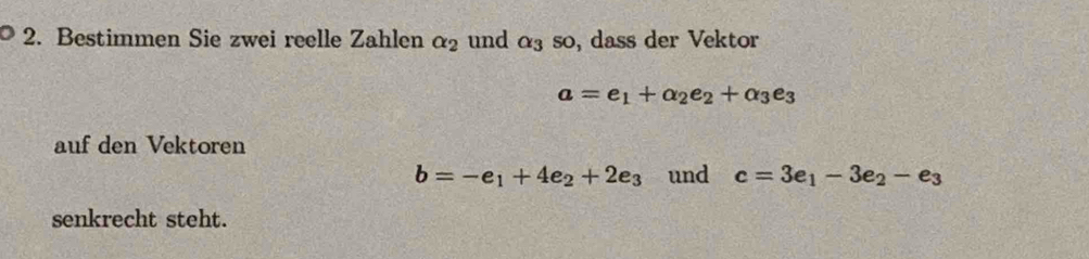 Bestimmen Sie zwei reelle Zahlen alpha _2 und alpha _3so , dass der Vektor
a=e_1+alpha _2e_2+alpha _3e_3
auf den Vektoren
b=-e_1+4e_2+2e_3 und c=3e_1-3e_2-e_3
senkrecht steht.