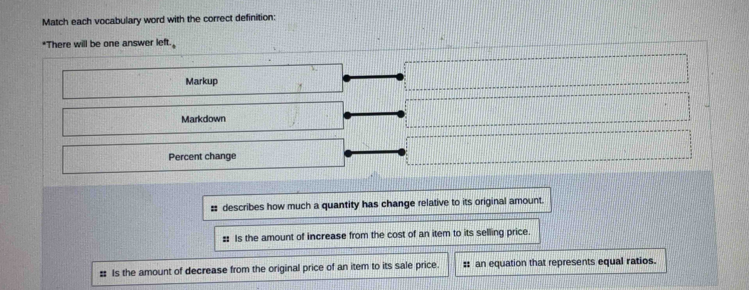 Match each vocabulary word with the correct definition:
*There will be one answer left.
Markup
Markdown
Percent change
:: describes how much a quantity has change relative to its original amount.
: Is the amount of increase from the cost of an item to its selling price.
Is the amount of decrease from the original price of an item to its sale price. :: an equation that represents equal ratios.