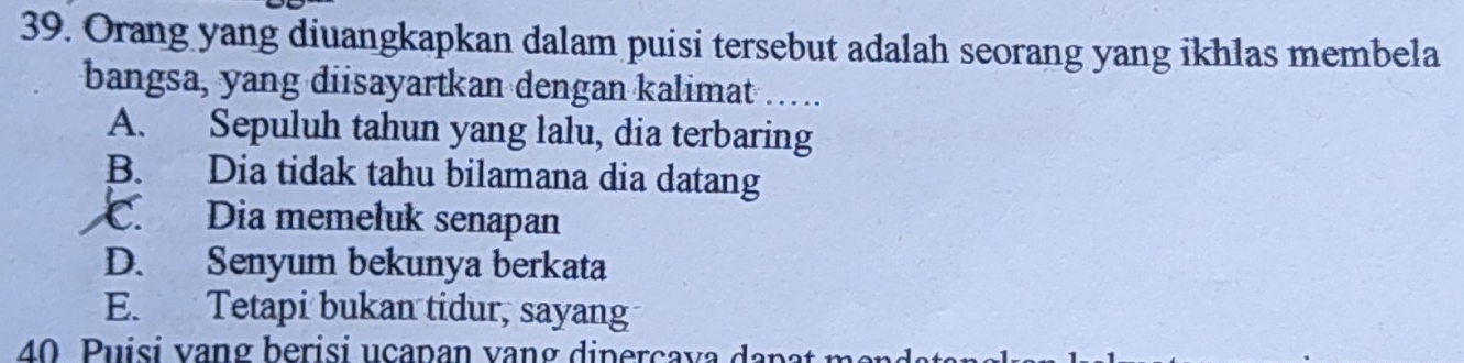 Orang yang diuangkapkan dalam puisi tersebut adalah seorang yang ikhlas membela
bangsa, yang diisayartkan dengan kalimat …...
A. Sepuluh tahun yang lalu, dia terbaring
B. Dia tidak tahu bilamana dia datang
C. Dia memeluk senapan
D. Senyum bekunya berkata
E. Tetapi bukan tidur, sayang
40 Puisi vang berisi ucapan vạng diperçava dapat m