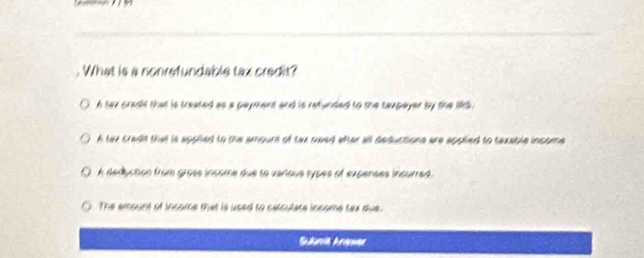 What is a nonrefundable tax credit?
h tex cradd that is treated as a payment and is refunded to the texpayer by the 195.
A tax cradit that is appiied to the amount of tax nwed after all deductions are applied to texable income
A deduction from grose income due so varioue types of expenses incurred.
The amount of income that is used to carculate income tex due.
Sulria Arapsa