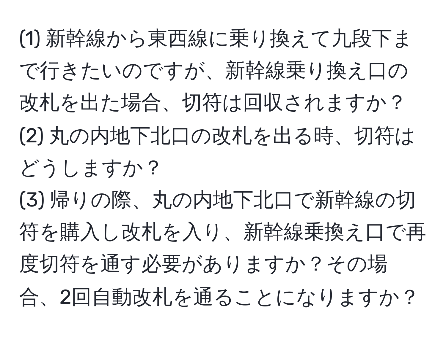 (1) 新幹線から東西線に乗り換えて九段下まで行きたいのですが、新幹線乗り換え口の改札を出た場合、切符は回収されますか？  
(2) 丸の内地下北口の改札を出る時、切符はどうしますか？  
(3) 帰りの際、丸の内地下北口で新幹線の切符を購入し改札を入り、新幹線乗換え口で再度切符を通す必要がありますか？その場合、2回自動改札を通ることになりますか？