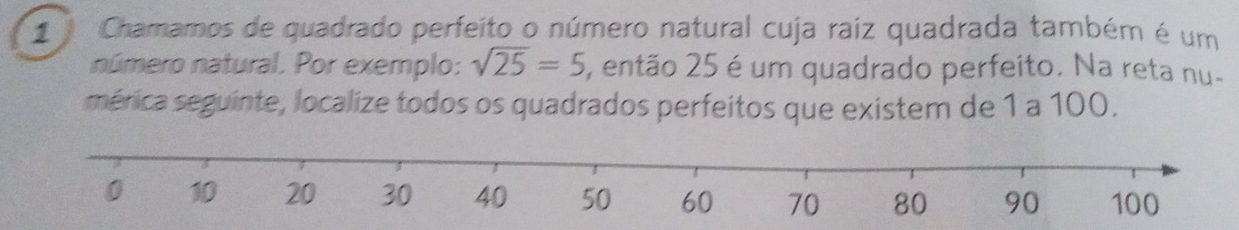 Chamamos de quadrado perfeito o número natural cuja raíz quadrada também é um 
número natural. Por exemplo: sqrt(25)=5 , então 25 é um quadrado perfeito. Na reta nu- 
mérica seguinte, localize todos os quadrados perfeitos que existem de 1 a 100.