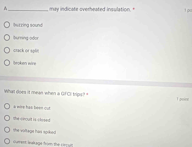 A _may indicate overheated insulation. *
1 po
buzzing sound
burning odor
crack or split
broken wire
What does it mean when a GFCI trips? *
1 point
a wire has been cut
the circuit is closed
the voltage has spiked
current leakage from the circuit