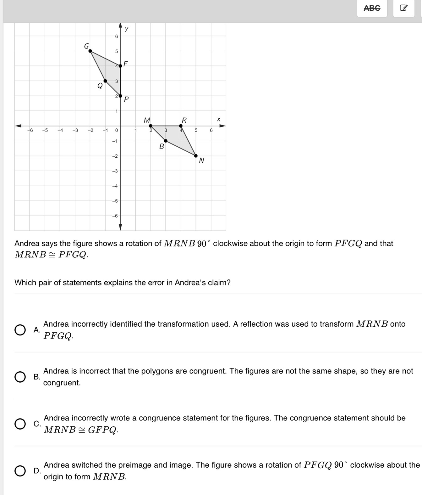 ABC
MRNB≌ PFGQ. 
Which pair of statements explains the error in Andrea's claim?
Andrea incorrectly identified the transformation used. A reflection was used to transform MRNB onto
A.
PFGQ.
Andrea is incorrect that the polygons are congruent. The figures are not the same shape, so they are not
B.
congruent.
Andrea incorrectly wrote a congruence statement for the figures. The congruence statement should be
C.
MRNB≌ GFPQ.
Andrea switched the preimage and image. The figure shows a rotation of PFGQ 90° clockwise about the
D.
origin to form MRNB.