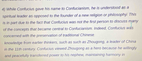 While Confucius gave his name to Confucianism, he is understood as a 
spiritual leader as opposed to the founder of a new religion or philosophy. This 
is in part due to the fact that Confucius was not the first person to discuss many 
of the concepts that became central to Confucianism. Indeed, Confucius was 
concerned with the preservation of traditional Chinese 
knowledge from earlier thinkers, such as such as Zhougong, a leader of China 
in the 11th century. Confucius viewed Zhougong as a hero because he willingly 
and peacefully transferred power to his nephew, maintaining harmony in