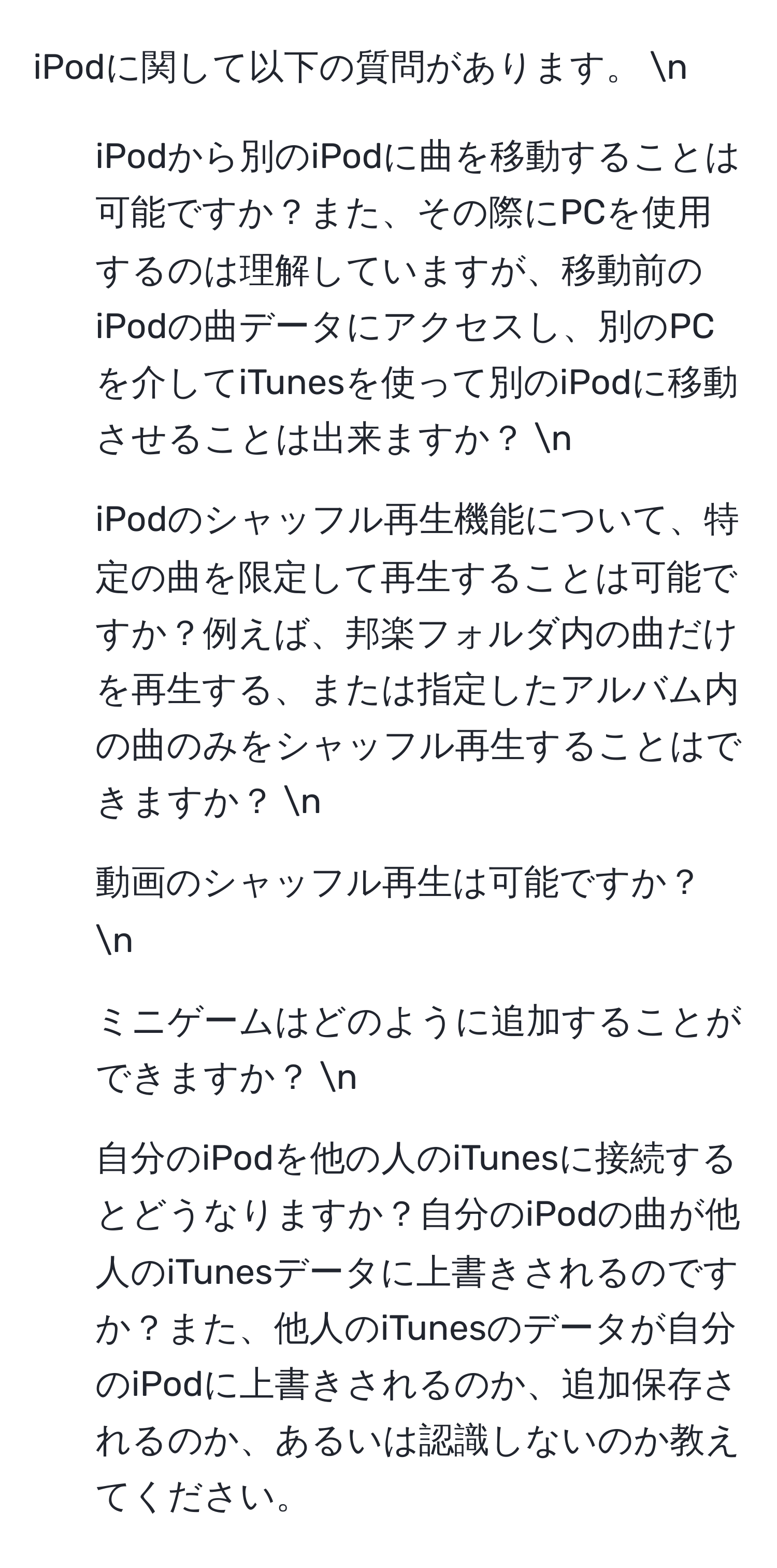 iPodに関して以下の質問があります。 n
1. iPodから別のiPodに曲を移動することは可能ですか？また、その際にPCを使用するのは理解していますが、移動前のiPodの曲データにアクセスし、別のPCを介してiTunesを使って別のiPodに移動させることは出来ますか？ n
2. iPodのシャッフル再生機能について、特定の曲を限定して再生することは可能ですか？例えば、邦楽フォルダ内の曲だけを再生する、または指定したアルバム内の曲のみをシャッフル再生することはできますか？ n
3. 動画のシャッフル再生は可能ですか？ n
4. ミニゲームはどのように追加することができますか？ n
5. 自分のiPodを他の人のiTunesに接続するとどうなりますか？自分のiPodの曲が他人のiTunesデータに上書きされるのですか？また、他人のiTunesのデータが自分のiPodに上書きされるのか、追加保存されるのか、あるいは認識しないのか教えてください。