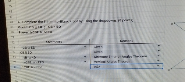 54
65 
66 
67 
68 4. Complete the Fill-in-the-Blank Proof by using the dropdowns. (8 points)
D
69 Given: CB||ED; CB≌ ED
70 Prove: △ CBF≌ △ EDF
71 
72 Statments Reasons 
73 CB≌ ED Given 
74 CBparallel ED Given 
75 ∠ B≌ ∠ D Alternate Interior Angles Theorem 
76 ∠ CFB≌ ∠ EFD Vertical Angles Theorem 
77 △ CBF≌ △ EDF ASA 
C 
78 
79