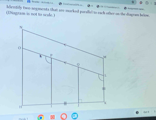 A Reader - Actively Le... CoreCourseGPA co CK-12 Foundation | L. Assignment name... 
Identify two segments that are marked parallel to each other on the diagram below. 
(Diagram is not to scale.) 
Oct 9 7: 
Desk 1