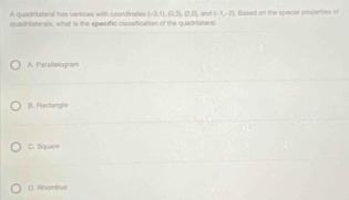 A quadrilateral has vertices with coordinates (-3,7,0.3,7),0,0)
quadrilaterals, what is the specific classification of the quadritatersl. and (-1,-2) Besed on the special properties of
A. Patallelogram
B. Feclangle
C. Square
D. Rinombus