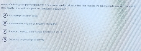 A manufacturing company amplements a new automated production line that reduces the time taken to produce each unit
How can this innovation impact the company's operations?
A Increase production costs
B increase the amount of investment needed
C Redure the costs and increase production speed
D》 Decrease employee productivity