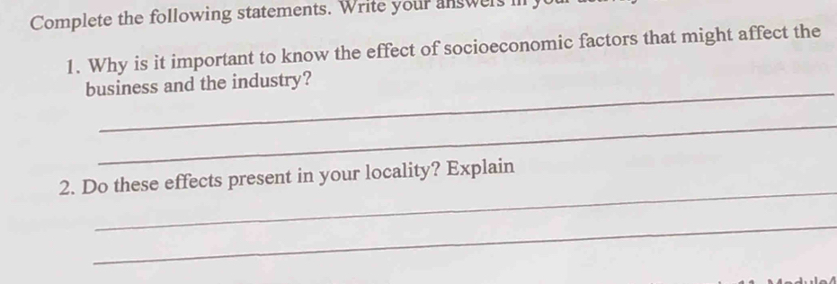 Complete the following statements. Write your answers il y 
1. Why is it important to know the effect of socioeconomic factors that might affect the 
_ 
business and the industry? 
_ 
_ 
2. Do these effects present in your locality? Explain 
_