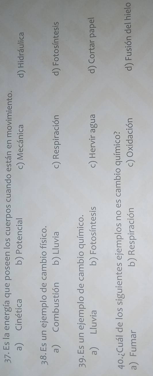 Es la energía que poseen los cuerpos cuando están en movimiento.
a) Cinética b) Potencial c) Mecánica d) Hidráulica
38.Es un ejemplo de cambio físico.
a) Combustión b) Lluvia c) Respiración d) Fotosíntesis
39. Es un ejemplo de cambio químico.
a) Lluvia b) Fotosíntesis c) Hervir agua d) Cortar papel
40.¿Cuál de los siguientes ejemplos no es cambio químico?
a) Fumar b) Respiración c) Oxidación d) Fusión del hielo