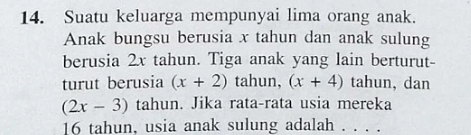 Suatu keluarga mempunyai lima orang anak. 
Anak bungsu berusia x tahun dan anak sulung 
berusia 2x tahun. Tiga anak yang lain berturut- 
turut berusia (x+2) tahun, (x+4) tahun, dan
(2x-3) tahun. Jika rata-rata usia mereka
16 tahun, usia anak sulung adalah . . . .