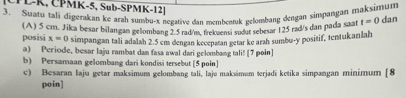 ČPL-K, ČPMK-5, Sub-SPMK-12] t=0 dan 
3. Suatu tali digerakan ke arah sumbu- x negative dan membentuk gelombang dengan simpangan maksimum 
(A) 5 cm. Jika besar bilangan gelombang 2.5 rad/m, frekuensi sudut sebesar 125 rad/s dan pada saat 
posisi x=0 simpangan tali adalah 2.5 cm dengan kecepatan getar ke arah sumbu- y positif, tentukanlah 
a) Periode, besar laju rambat dan fasa awal dari gelombang tali! [7 poin] 
b) Persamaan gelombang dari kondisi tersebut [5 poin] 
c) Besaran laju getar maksimum gelombang tali, laju maksimum terjadi ketika simpangan minimum [8 
poin]