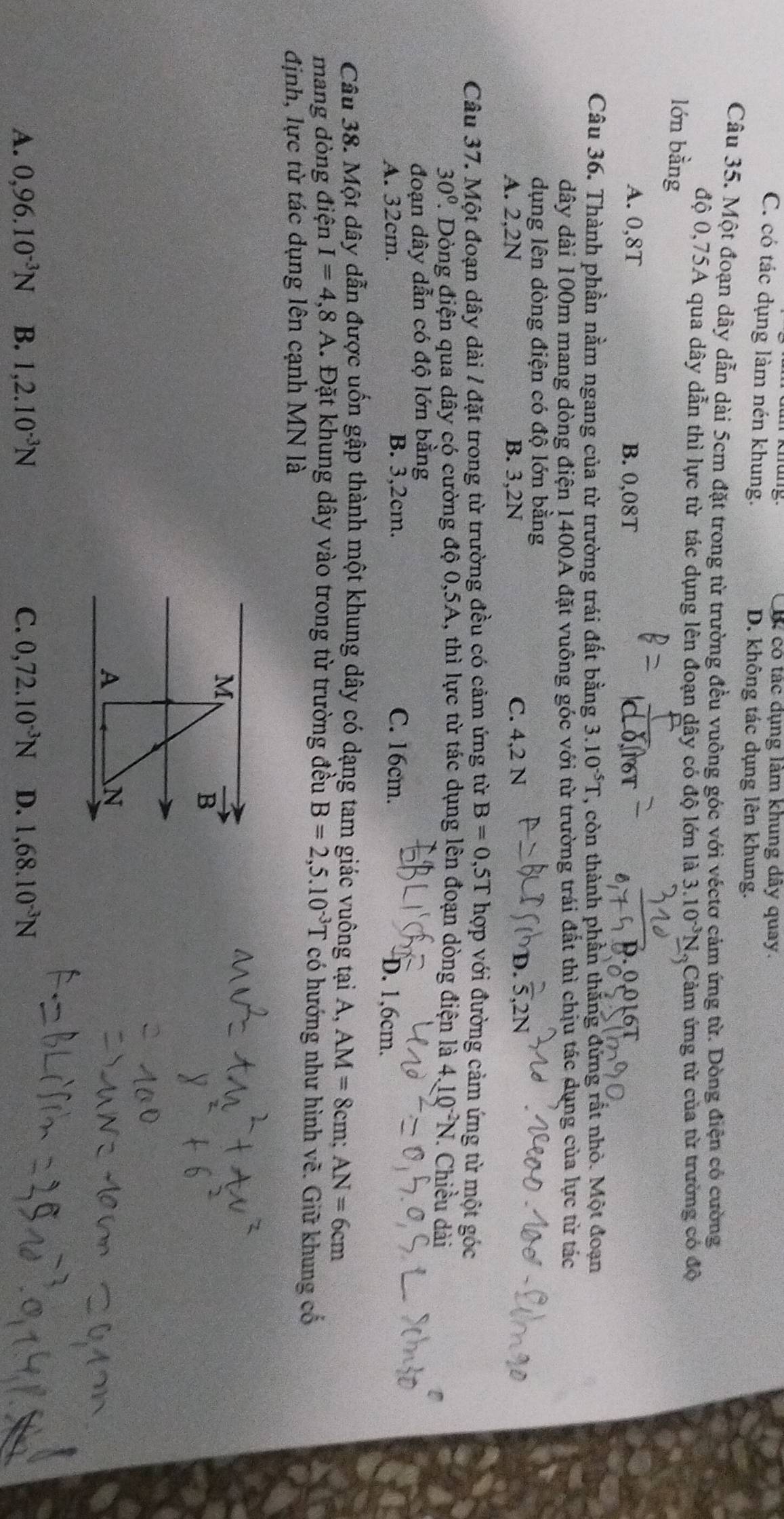 B. có tác dụng làm khung dây quay.
C. có tác dụng làm nén khung. D. không tác dụng lên khung.
Câu 35. Một đoạn dây dẫn dài 5cm đặt trong từ trường đều vuông góc với véctơ cảm ứng từ. Dòng điện có cường
độ 0,75A qua dây dẫn thì lực từ tác dụng lên đoạn dây có độ lớn là 3.10^(-3)N
lớn bằng  Cảm ứng từ của từ trưởng có độ
A. 0,8T B. 0,08T 0.00161
Câu 36. Thành phần nằm ngang của từ trường trái đất bằng 3.10^(-5)T ', còn thành phần thắng đứng rất nhỏ. Một đoạn
dây dài 100m mang dòng điện 1400A đặt vuông góc với từ trường trái đất thì chịu tác dụng của lực từ tác
dụng lên dòng điện có độ lớn bằng
A. 2,2N B. 3,2N C. 4,2 N D. .2N
Câu 37. Một đoạn dây dài / đặt trong từ trường đều có cảm ứng từ B=0,5T hợp với đường cảm ứng từ một góc
30° 1. Dòng điện qua dây có cường độ 0,5A, thì lực từ tác dụng lên đoạn dòng điện là 4.10^(-2)N 1. Chiều dài
đoạn dây dẫn có độ lớn bằng
A. 32cm. B. 3,2cm. C. 16cm. D. 1,6cm.
Câu 38. Một dây dẫn được uốn gập thành một khung dây có dạng tam giác vuông tại A, AM=8cm;AN=6cm
mang dòng điện I=4,8A. Đặt khung dây vào trong từ trường đều B=2,5.10^(-3)T có hướng như hình vẽ. Giữ khung cổ
định, lực từ tác dụng lên cạnh MN là
M
vector B
A
N
A. 0,96.10^(-3)N B. 1,2.10^(-3)N C. 0,72.10^(-3)N D. 1,68.10^(-3)N