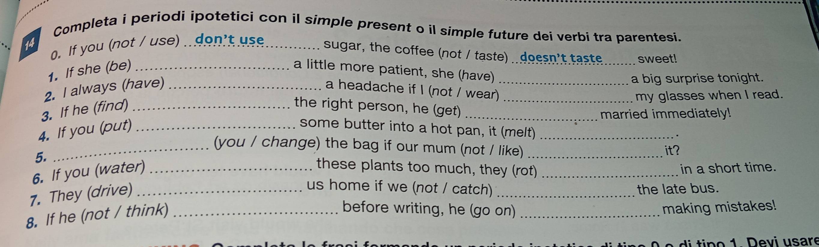 Completa i periodi ipotetici con il simple present o il simple future dei verbi tra parentesi. 
0. If you (not / use) don't use 
sugar, the coffee (not / taste) . doesn't taste _sweet! 
1. If she (be) _a little more patient, she (have) 
a big surprise tonight. 
2. I always (have) _a headache if I (not / wear)_ 
my glasses when I read. 
3. If he (find) _the right person, he (get)__ 
married immediately! 
4. If you (put)_ 
some butter into a hot pan, it (melt) 
_(you / change) the bag if our mum (not / like)__ 
5. 
it? 
6. If you (water)_ 
these plants too much, they (rot) _in a short time. 
7. They (drive)_ 
us home if we (not / catch) _the late bus. 
8. If he (not / think)_ 
before writing, he (go on) _making mistakes! 
di tin o 1 Devi usare