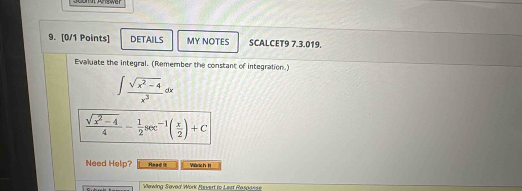 omt Answer 
9. [0/1 Points] DETAILS MY NOTES SCALCET9 7.3.019. 
Evaluate the integral. (Remember the constant of integration.)
∈t  (sqrt(x^2-4))/x^3 dx
 (sqrt(x^2-4))/4 - 1/2 sec^(-1)( x/2 )+C
Need Help? Read it Watch It 
Viewing Saved Work Revert to Last Response