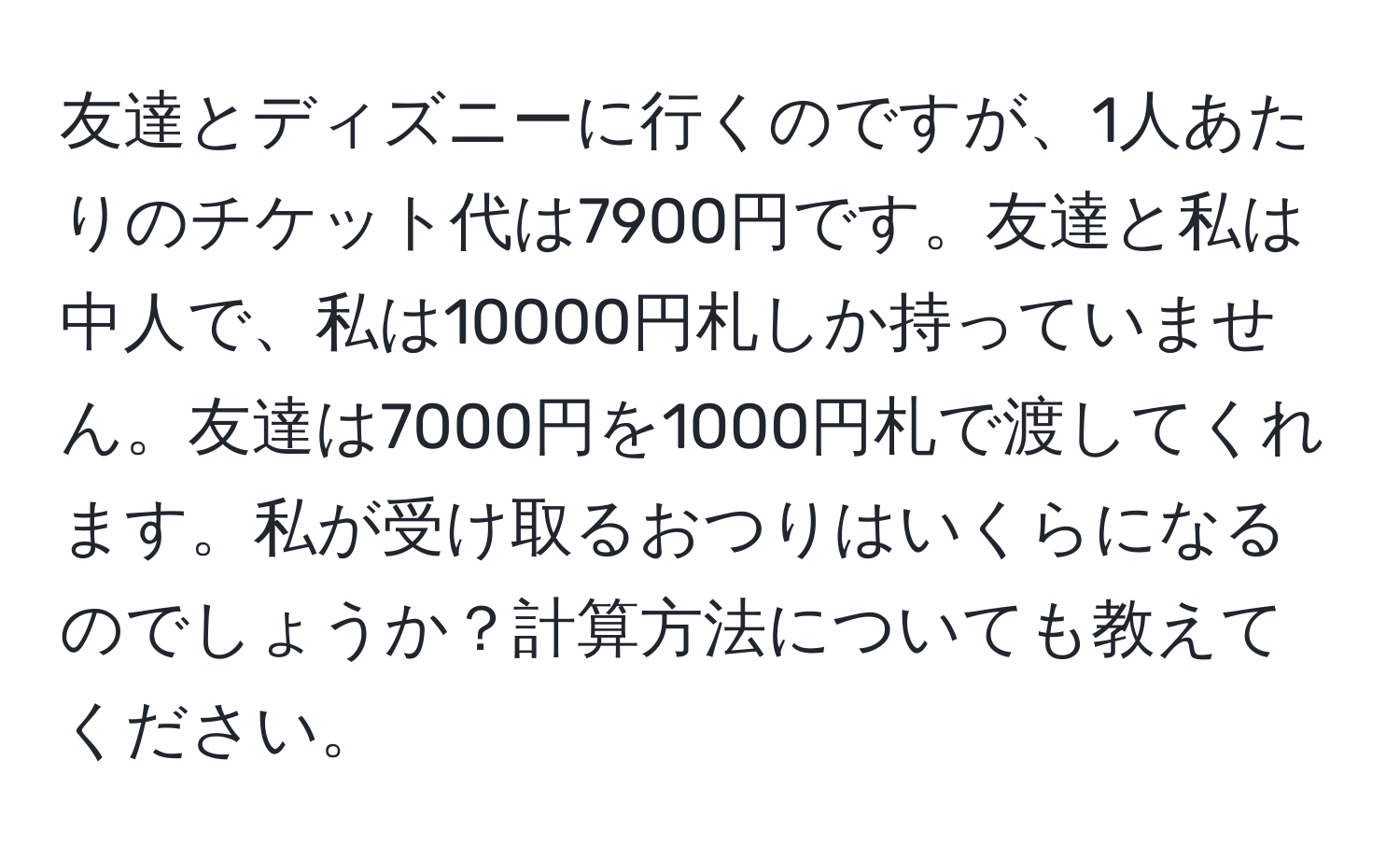 友達とディズニーに行くのですが、1人あたりのチケット代は7900円です。友達と私は中人で、私は10000円札しか持っていません。友達は7000円を1000円札で渡してくれます。私が受け取るおつりはいくらになるのでしょうか？計算方法についても教えてください。