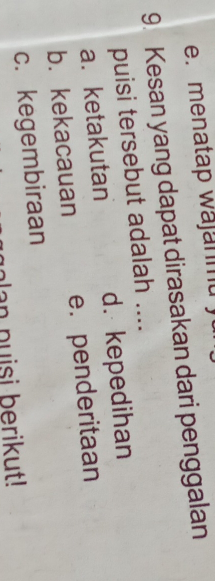 e. menatap wajanmu 
9. Kesan yang dapat dirasakan dari penggalan
puisi tersebut adalah ....
a. ketakutan d. kepedihan
b. kekacauan e.penderitaan
c. kegembiraan
an puisi berikut!