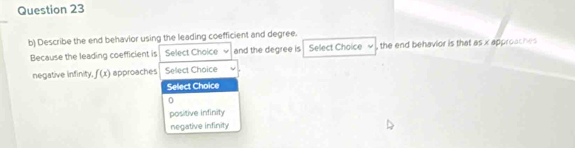 Describe the end behavior using the leading coefficient and degree.
Because the leading coefficient is Select Choice V and the degree is Select Choice , the end behavior is that 85* 6 pproaches
negative infinity, f(x) approaches Select Choice
Select Choice
0
positive infinity
negative infinity