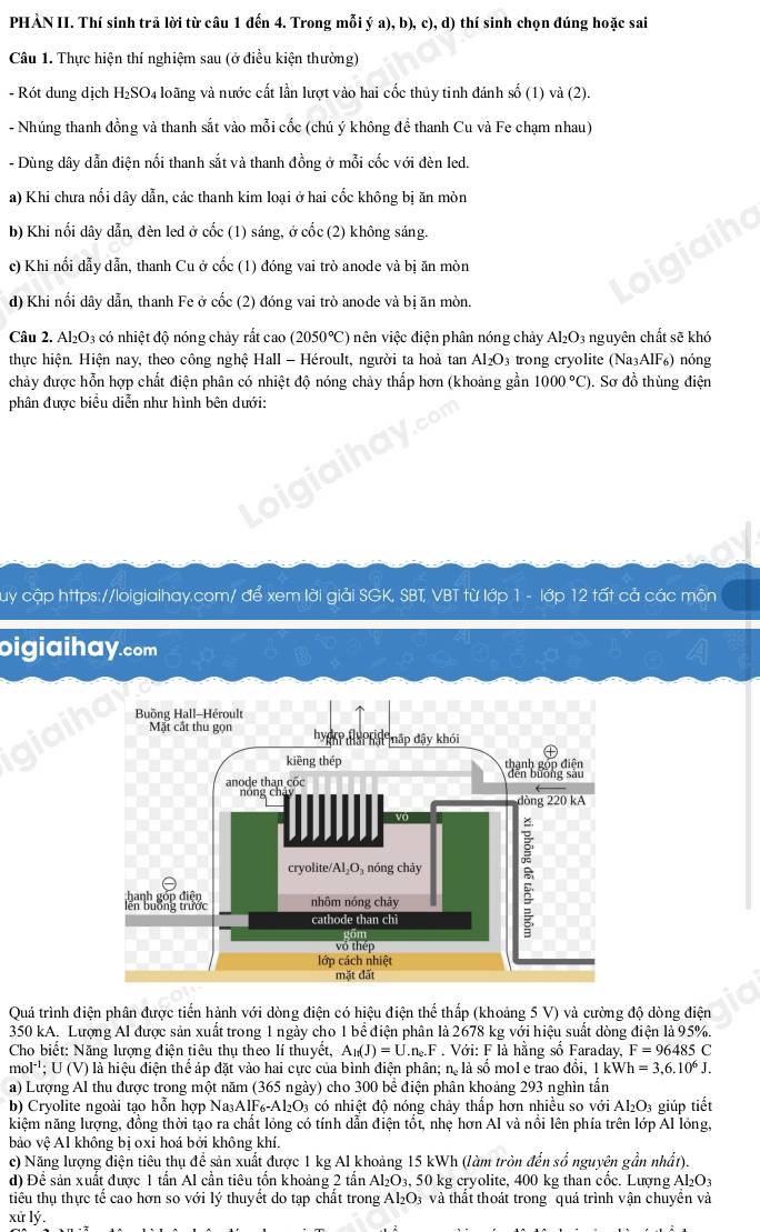 PHẢN II. Thí sinh trã lời từ câu 1 đến 4. Trong mỗi ý a), b), c), d) thí sinh chọn đúng hoặc sai
Câu 1. Thực hiện thí nghiệm sau (ở điều kiện thường)
- Rót dung dịch H₂SO₄ loãng và nước cất lần lượt vào hai cốc thủy tinh đánh số (1) và (2).
- Nhúng thanh đồng và thanh sắt vào mỗi cốc (chú ý không đề thanh Cu và Fe chạm nhau)
- Dùng dây dẫn điện nổi thanh sắt và thanh đồng ở mỗi cốc với đèn led.
a) Khi chưa nối dây dẫn, các thanh kim loại ở hai cốc không bị ăn mòn
b) Khi nối dây dẫn, đèn led ở cốc (1) sáng, ở cốc (2) không sáng.
c) Khi nổi dẫy dẫn, thanh Cu ở cốc (1) đóng vai trò anode và bị ăn mòn
d) Khi nối dây dẫn, thanh Fe ở cốc (2) đóng vai trò anode và bị ăn mòn.
Câu 2. Al₂O3 có nhiệt độ nóng chảy rất cao (2050°C) nên việc điện phân nóng chảy Al_2O_3 nguyên chất sẽ khó
thực hiện. Hiện nay, theo công nghệ Hall - Héroult, người ta hoả tan Al_2O_3 trong cryolite (Na_3AlF_6) nóng
chảy được hỗn hợp chất điện phân có nhiệt độ nóng chảy thấp hơn (khoảng gần 1000°C). Sơ đồ thùng điện
phân được biểu diễn như hình bên dưới:
Cuy cập https://loigiaihay.com/ để xem lời giải SGK, SBT, VBT từ lớp 1 - lớp 12 tất cả các môn
oigiaihay.com
Quá trình điện phân được tiến hành với dòng điện có hiệu điện thể thấp (khoảng 5 V) và cường độ dòng điện
350 kA. Lượng Al được sản xuất trong 1 ngày cho 1 bể điện phân là 2678 kg với hiệu suất dòng điện là 95%.
Cho biết: Năng lượng điện tiêu thụ theo lí thuyết, A_1(J)=U.n_2.F Với: F là hãng số Faraday, F=96485C
mol^(-1); U (V) là hiệu điện thể áp đặt vào hai cực của bình điện phân; n. là sồ mol e trao đồi, kWh=3,6.10^6J.
a) Lượng Al thu được trong một năm (365 ngày) cho 300 bể điện phân khoảng 293 nghìn tấn
b) Cryolite ngoài tạo hỗn hợp Na₃AlF₆-Al₂O₃ có nhiệt độ nóng chảy thấp hơn nhiều so với Al₂O₃ giúp tiết
kiệm năng lượng, đồng thời tạo ra chất lỏng có tính dần điện tốt, nhẹ hơn Al và nôi lên phía trên lớp Al lồng,
bảo vệ Al không bị oxi hoá bởi không khí.
c) Năng lượng điện tiêu thụ để sản xuất được 1 kg Al khoảng 15 kWh (làm tròn đến số nguyên gần nhất).
d) Để sản xuất được 1 tần Al cần tiêu tổn khoảng 2 tấn Al₂O₃, 50 kg cryolite, 400 kg than cốc. Lượng Al_2O_3
tiểu thụ thực tế cao hơn so với lý thuyết do tạp chất trong Al₂O₃ và thất thoát trong quá trình vận chuyển và
xử lý.