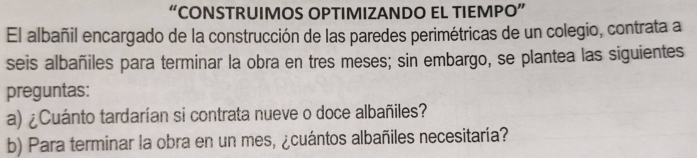 “CONSTRUIMOS OPTIMIZANDO EL TIEMPO” 
El albañil encargado de la construcción de las paredes perimétricas de un colegio, contrata a 
seis albañiles para terminar la obra en tres meses; sin embargo, se plantea las siguientes 
preguntas: 
a) ¿Cuánto tardarían si contrata nueve o doce albañiles? 
b) Para terminar la obra en un mes, ¿cuántos albañiles necesitaría?