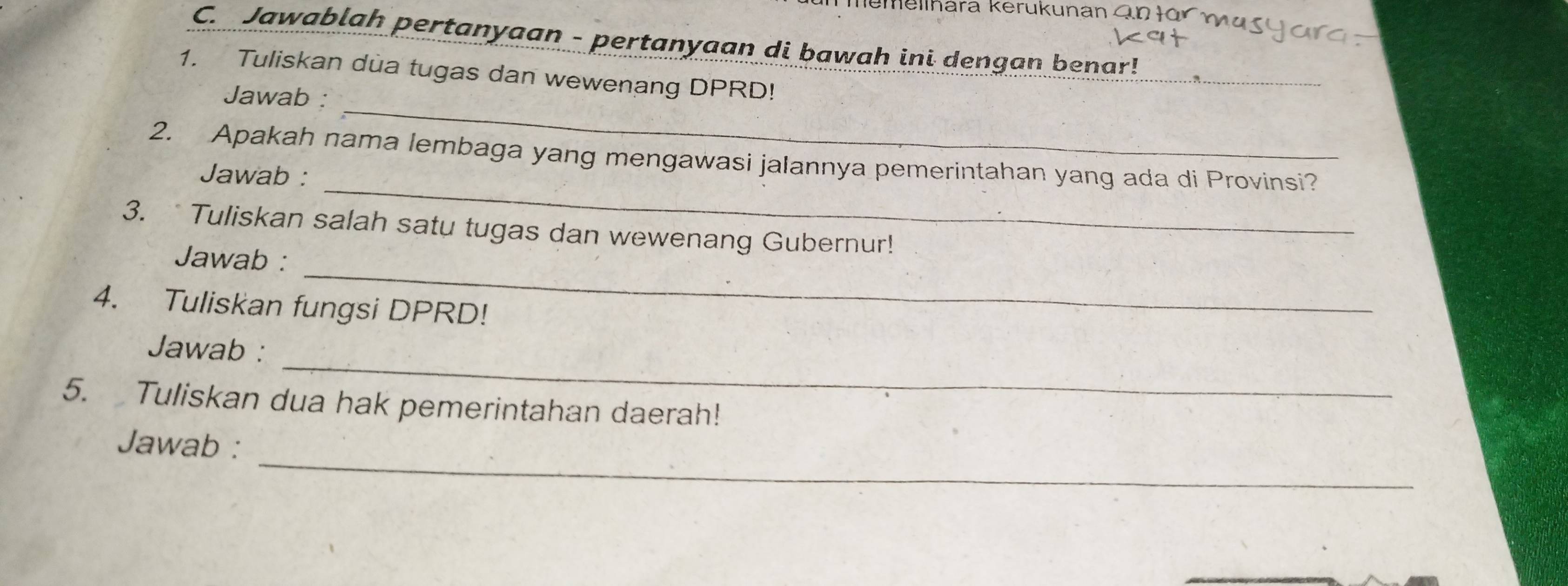 Memellhara kerukunan an tü 
C. Jawablah pertanyaan - pertanyaan di bawah ini dengan benar! 
1. Tuliskan dua tugas dan wewenang DPRD! 
_ 
Jawab : 
_ 
2. Apakah nama lembaga yang mengawasi jalannya pemerintahan yang ada di Provinsi? 
Jawab : 
3. Tuliskan salah satu tugas dan wewenang Gubernur! 
_ 
Jawab : 
4. Tuliskan fungsi DPRD! 
_ 
Jawab : 
5. Tuliskan dua hak pemerintahan daerah! 
_ 
Jawab :