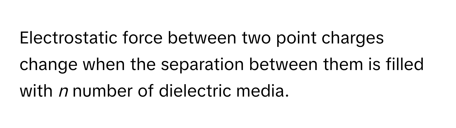 Electrostatic force between two point charges change when the separation between them is filled with *n* number of dielectric media.