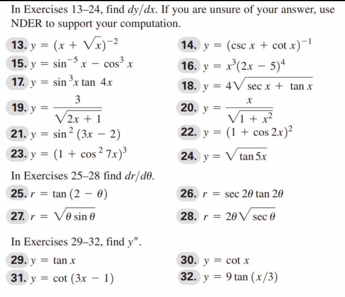 In Exercises 13-24, find dy/dx. If you are unsure of your answer, use 
NDER to support your computation. 
13. y=(x+sqrt(x))^-2 14. y=(csc x+cot x)^-1
15. y=sin^(-5)x-cos^3x 16. y=x^3(2x-5)^4
17. y=sin^3xtan 4x
18. y=4sqrt(sec x+tan x)
19. y= 3/sqrt(2x+1)  20. y= x/sqrt(1+x^2) 
21. y=sin^2(3x-2) 22. y=(1+cos 2x)^2
23. y=(1+cos^27x)^3 24. y=sqrt(tan 5x)
In Exercises 25-28 find dr/dθ. 
25. r=tan (2-θ ) 26. r=sec 2θ tan 2θ
27. r=sqrt(θ sin θ ) 28. r=2θ sqrt(sec θ )
In Exercises 29-32 , find y''. 
29. y=tan x 30. y=cot x
31. y=cot (3x-1) 32. y=9tan (x/3)