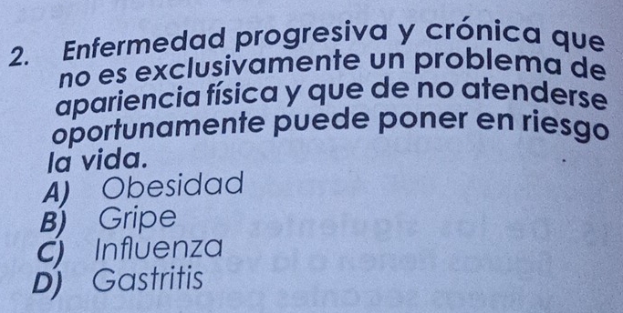 Enfermedad progresiva y crónica que
no es exclusivamente un problema de
apariencia física y que de no atenderse
oportunamente puede poner en riesgo
la vida.
A) Obesidad
B) Gripe
C Influenza
D) Gastritis