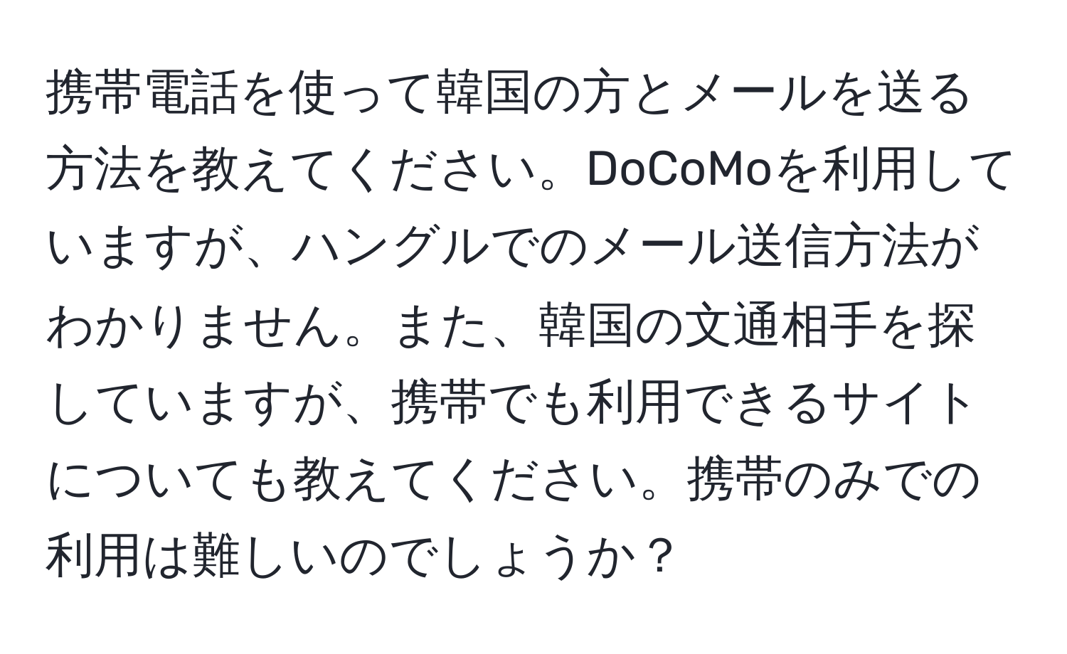 携帯電話を使って韓国の方とメールを送る方法を教えてください。DoCoMoを利用していますが、ハングルでのメール送信方法がわかりません。また、韓国の文通相手を探していますが、携帯でも利用できるサイトについても教えてください。携帯のみでの利用は難しいのでしょうか？