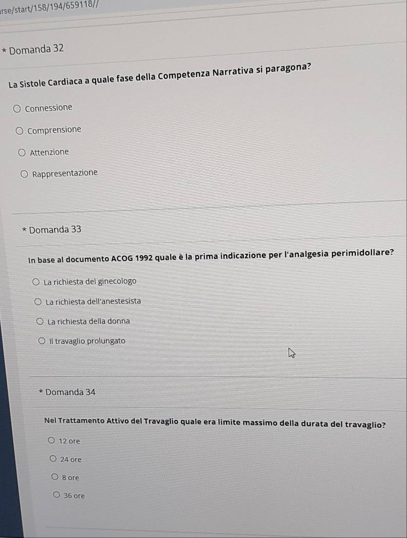 rse/start/158/194/659118//
* Domanda 32
La Sistole Cardiaca a quale fase della Competenza Narrativa si paragona?
Connessione
Comprensione
Attenzione
Rappresentazione
Domanda 33
In base al documento ACOG 1992 quale è la prima indicazione per l'analgesia perimidollare?
La richiesta del ginecologo
La richiesta dell'anestesista
La richiesta della donna
Il travaglio prolungato
Domanda 34
Nel Trattamento Attivo del Travaglio quale era limite massimo della durata del travaglio?
12 ore
24 ore
8 ore
36 ore