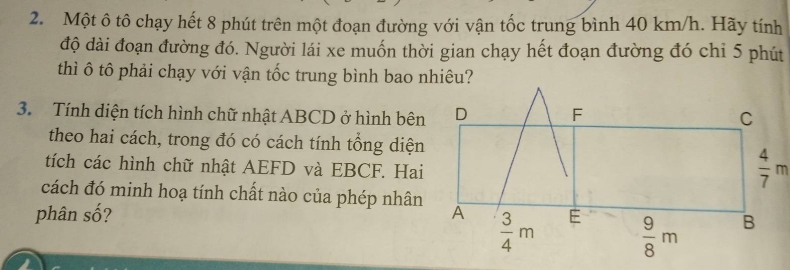 Một ô tô chạy hết 8 phút trên một đoạn đường với vận tốc trung bình 40 km/h. Hãy tính
độ dài đoạn đường đó. Người lái xe muốn thời gian chạy hết đoạn đường đó chỉ 5 phút
thì ô tô phải chạy với vận tốc trung bình bao nhiêu?
3. Tính diện tích hình chữ nhật ABCD ở hình bên
theo hai cách, trong đó có cách tính tổng diện
tích các hình chữ nhật AEFD và EBCF. Hai
cách đó minh hoạ tính chất nào của phép nhân
phân số?