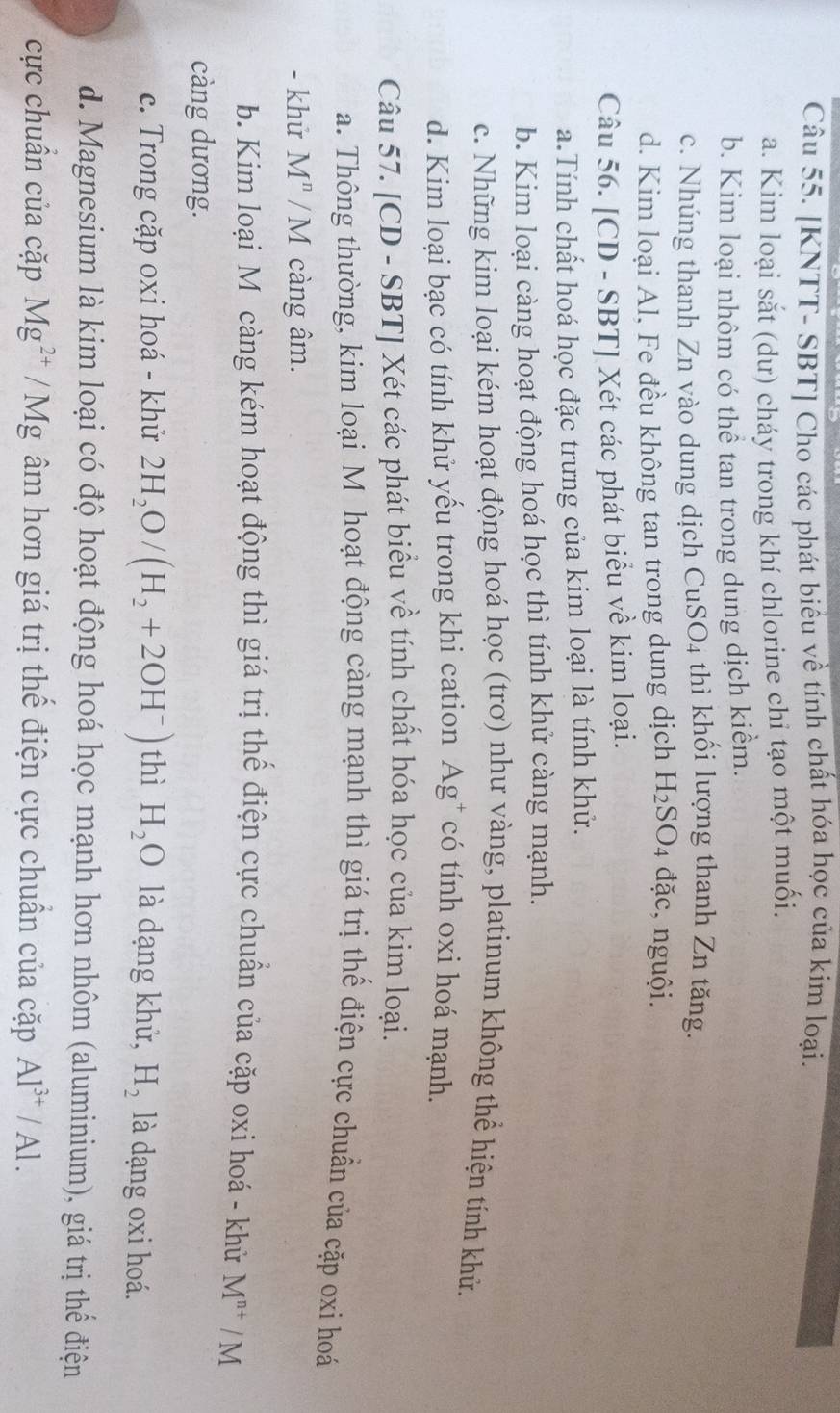 [KNTT- SBT] Cho các phát biểu về tính chất hóa học của kim loại.
a. Kim loại sắt (dư) cháy trong khí chlorine chỉ tạo một muối.
b. Kim loại nhôm có thể tan trong dung dịch kiểm.
c. Nhúng thanh Zn vào dung dịch CuSO4 thì khối lượng thanh Zn tăng.
d. Kim loại Al, Fe đều không tan trong dung dịch H_2SO_4 đặc, nguội.
Câu 56. [CD - SBT] Xét các phát biểu về kim loại.
a.Tính chất hoá học đặc trưng của kim loại là tính khử.
b. Kim loại càng hoạt động hoá học thì tính khử càng mạnh.
c. Những kim loại kém hoạt động hoá học (trơ) như vàng, platinum không thể hiện tính khử.
d. Kim loại bạc có tính khử yếu trong khi cation Ag* có tính oxi hoá mạnh.
Câu 57. [CD - SBT] Xét các phát biểu về tính chất hóa học của kim loại.
a. Thông thường, kim loại M hoạt động càng mạnh thì giá trị thể điện cực chuẩn của cặp oxi hoá
- khử M^n/M càng âm.
b. Kim loại Mô càng kém hoạt động thì giá trị thế điện cực chuẩn của cặp oxi hoá - khử M^(n+)/M
càng dương.
c. Trong cặp oxi hoá - khử 2H_2O/(H_2+2OH^-) thì H_2O là dạng khử, H_2 là dạng oxi hoá.
d. Magnesium là kim loại có độ hoạt động hoá học mạnh hơn nhôm (aluminium), giá trị thể điện
cực chuẩn của cặp Mg^(2+)/Mg âm hơn giá trị thế điện cực chuẩn của cặp Al^(3+)/Al.