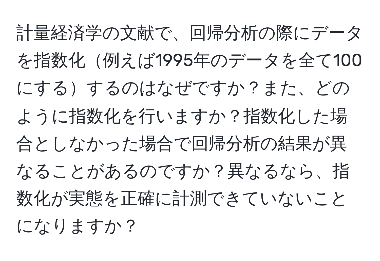 計量経済学の文献で、回帰分析の際にデータを指数化例えば1995年のデータを全て100にするするのはなぜですか？また、どのように指数化を行いますか？指数化した場合としなかった場合で回帰分析の結果が異なることがあるのですか？異なるなら、指数化が実態を正確に計測できていないことになりますか？