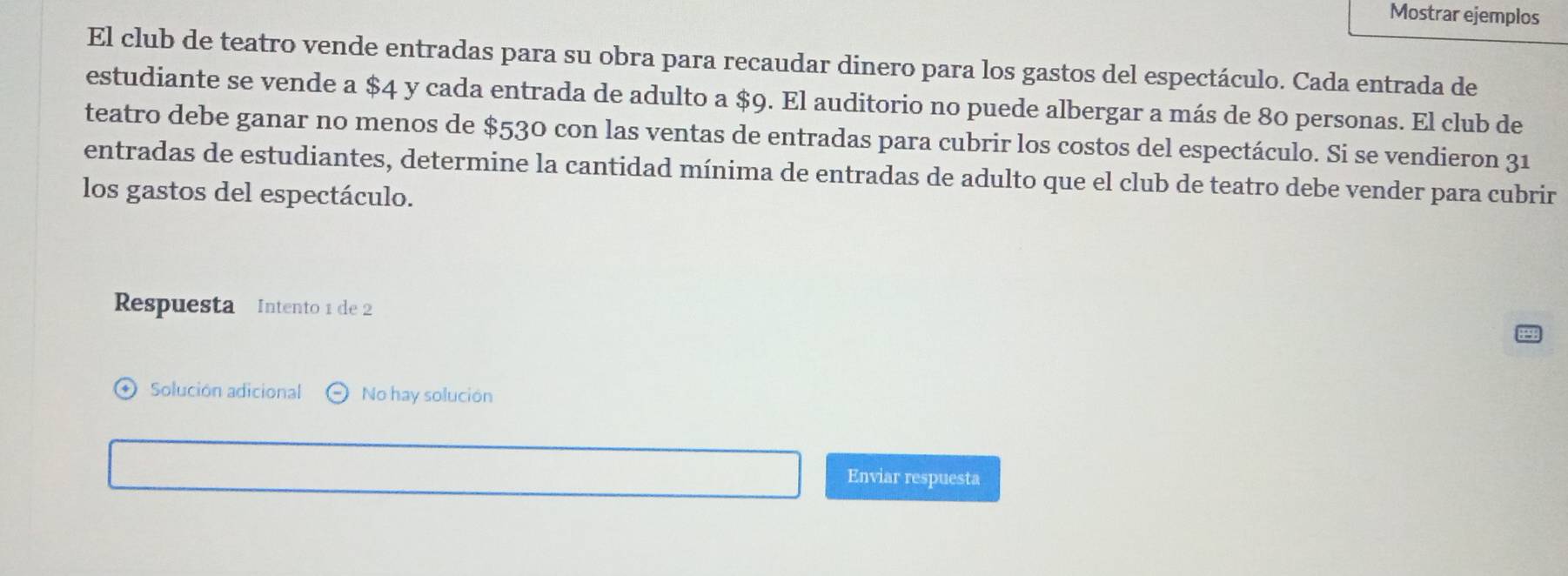 Mostrar ejemplos
El club de teatro vende entradas para su obra para recaudar dinero para los gastos del espectáculo. Cada entrada de
estudiante se vende a $4 y cada entrada de adulto a $9. El auditorio no puede albergar a más de 80 personas. El club de
teatro debe ganar no menos de $530 con las ventas de entradas para cubrir los costos del espectáculo. Si se vendieron 31
entradas de estudiantes, determine la cantidad mínima de entradas de adulto que el club de teatro debe vender para cubrir
los gastos del espectáculo.
Respuesta Intento 1 de 2
Solución adicional No hay solución
Enviar respuesta